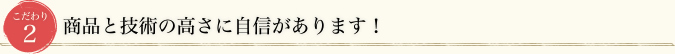 こだわり2 商品と技術の高さに自信があります！