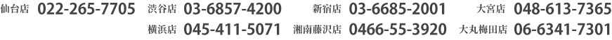 仙台店022-265-7705　渋谷店03-6892-3780　新宿店03-6685-2001　大宮店048-613-7365　横浜店045-411-5071　湘南藤沢店0466-55-3920　大丸梅田店06-6341-7301